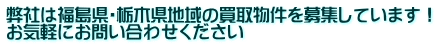 弊社は福島県・栃木県地域の買取物件を募集しています！ お気軽にお問い合わせください